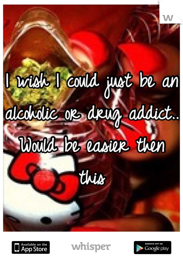 I wish I could just be an alcoholic or drug addict.. Would be easier then this