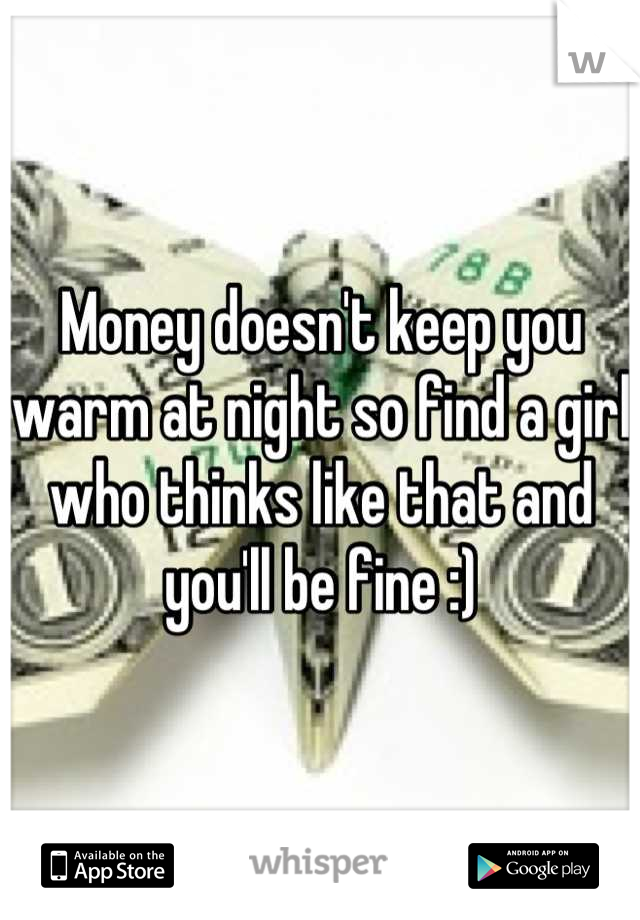 Money doesn't keep you warm at night so find a girl who thinks like that and you'll be fine :)