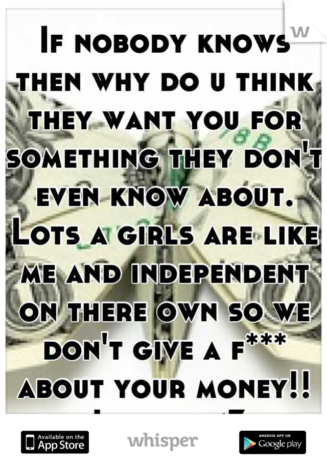 If nobody knows then why do u think they want you for something they don't even know about. Lots a girls are like me and independent on there own so we don't give a f*** about your money!! Just ya <3
