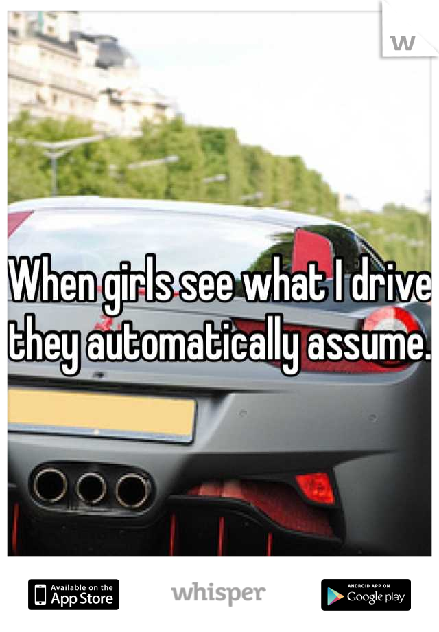 When girls see what I drive they automatically assume. 