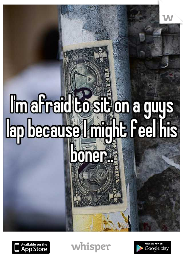 I'm afraid to sit on a guys lap because I might feel his boner..