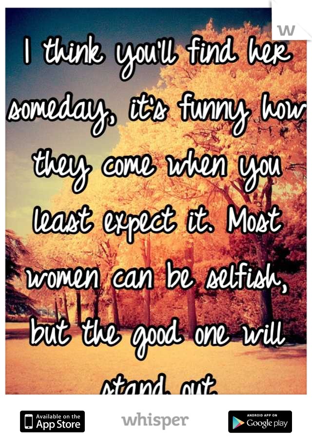 I think you'll find her someday, it's funny how they come when you least expect it. Most women can be selfish, but the good one will stand out