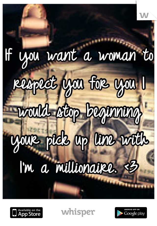 If you want a woman to respect you for you I would stop beginning your pick up line with I'm a millionaire. <3