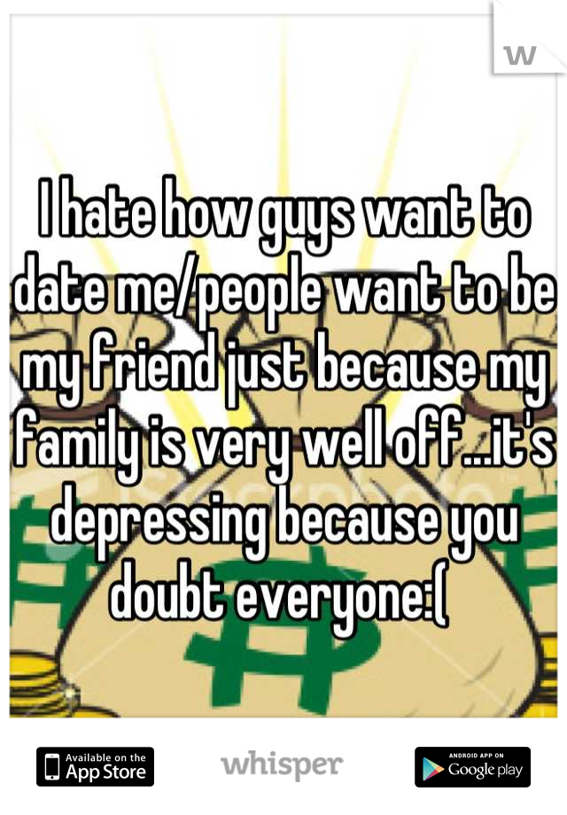 I hate how guys want to date me/people want to be my friend just because my family is very well off...it's depressing because you doubt everyone:( 