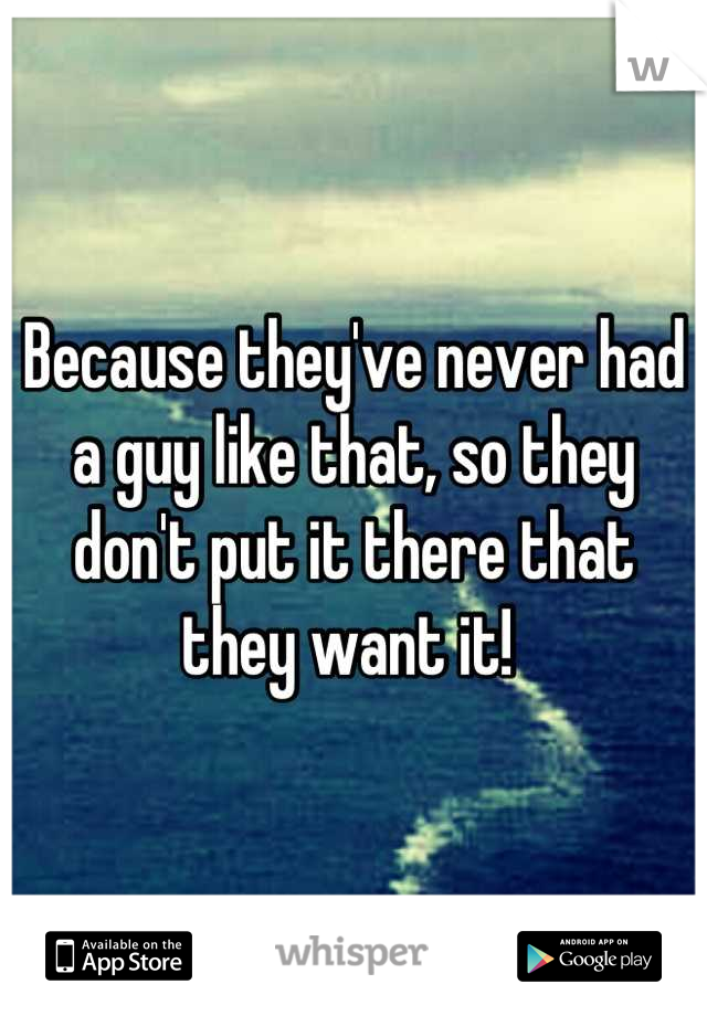Because they've never had a guy like that, so they don't put it there that they want it! 