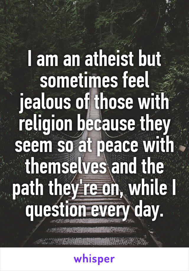 I am an atheist but sometimes feel jealous of those with religion because they seem so at peace with themselves and the path they're on, while I question every day.