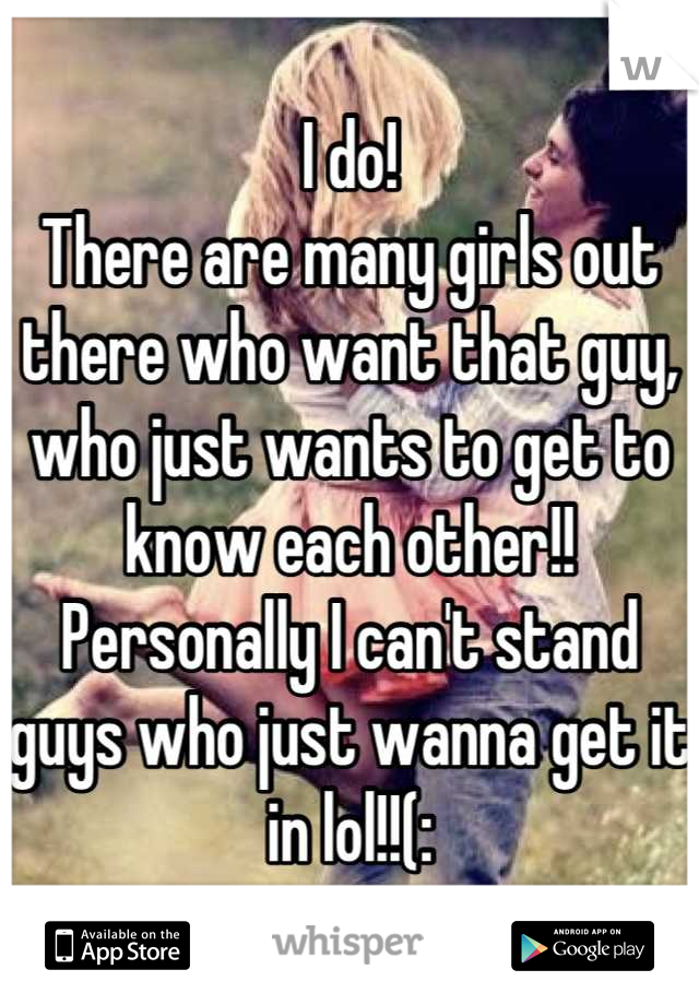I do! 
There are many girls out there who want that guy, who just wants to get to know each other!! 
Personally I can't stand guys who just wanna get it in lol!!(: