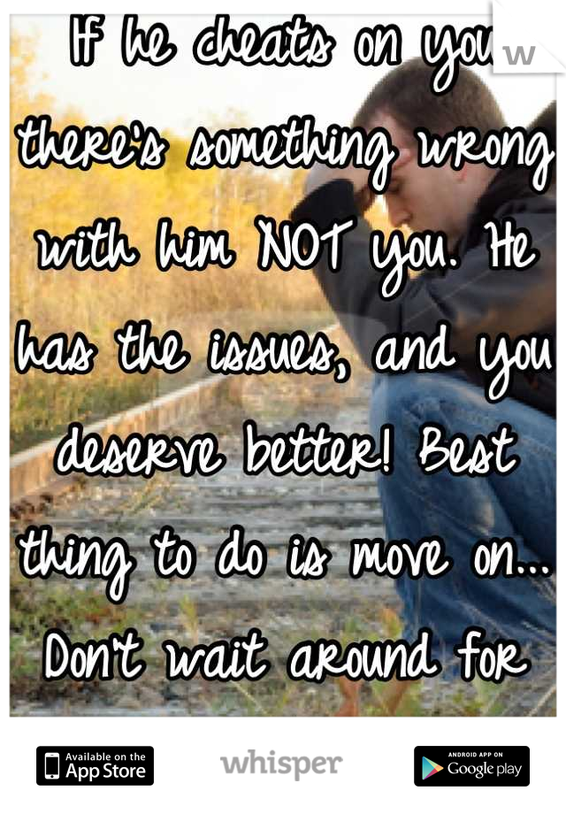 If he cheats on you there's something wrong with him NOT you. He has the issues, and you deserve better! Best thing to do is move on... Don't wait around for someone who brings sadness to your life.