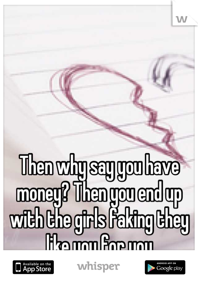 Then why say you have money? Then you end up with the girls faking they like you for you
