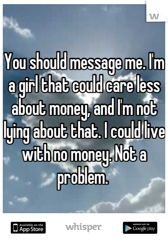 You should message me. I'm a girl that could care less about money, and I'm not lying about that. I could live with no money. Not a problem. 