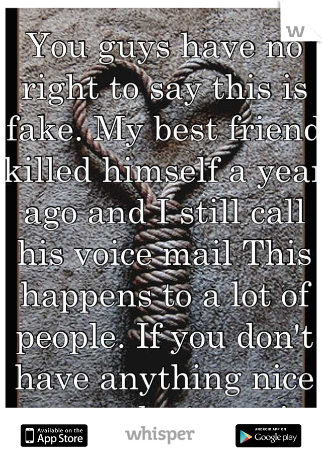 You guys have no right to say this is fake. My best friend killed himself a year ago and I still call his voice mail This happens to a lot of people. If you don't have anything nice to say don't say it