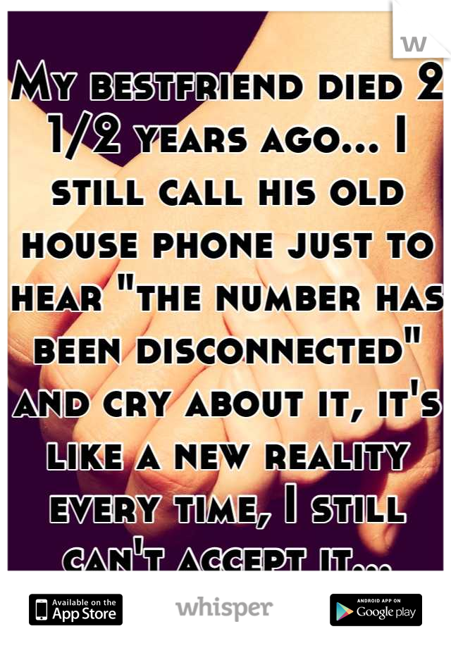 My bestfriend died 2 1/2 years ago... I still call his old house phone just to hear "the number has been disconnected" and cry about it, it's like a new reality every time, I still can't accept it...