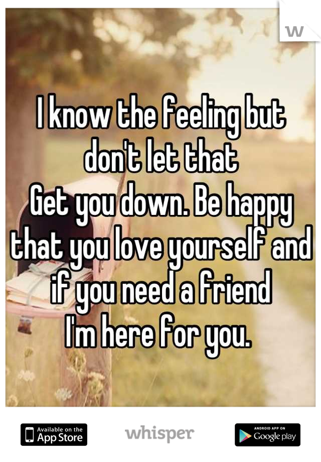 I know the feeling but 
don't let that 
Get you down. Be happy that you love yourself and if you need a friend 
I'm here for you. 