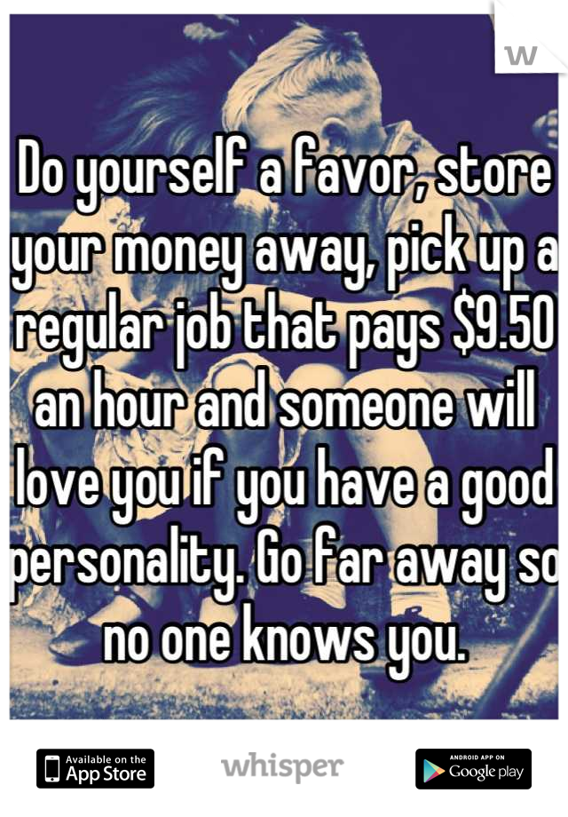 Do yourself a favor, store your money away, pick up a regular job that pays $9.50 an hour and someone will love you if you have a good personality. Go far away so no one knows you.