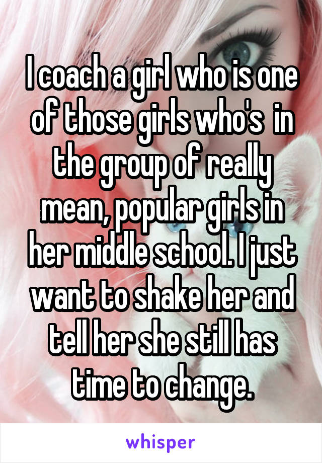 I coach a girl who is one of those girls who's  in the group of really mean, popular girls in her middle school. I just want to shake her and tell her she still has time to change.