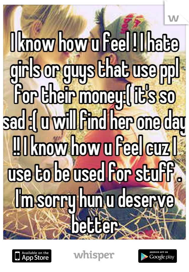 I know how u feel ! I hate girls or guys that use ppl for their money:( it's so sad :( u will find her one day !! I know how u feel cuz I use to be used for stuff . I'm sorry hun u deserve better