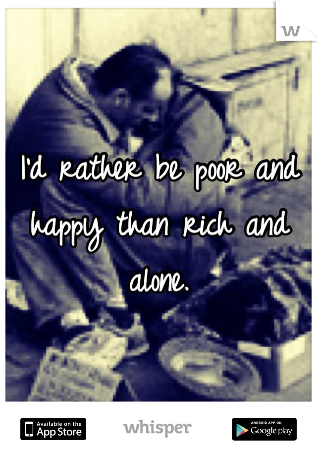 I'd rather be poor and happy than rich and alone.