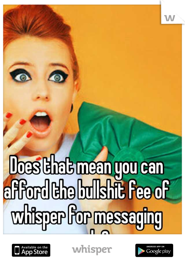 Does that mean you can afford the bullshit fee of whisper for messaging people? 