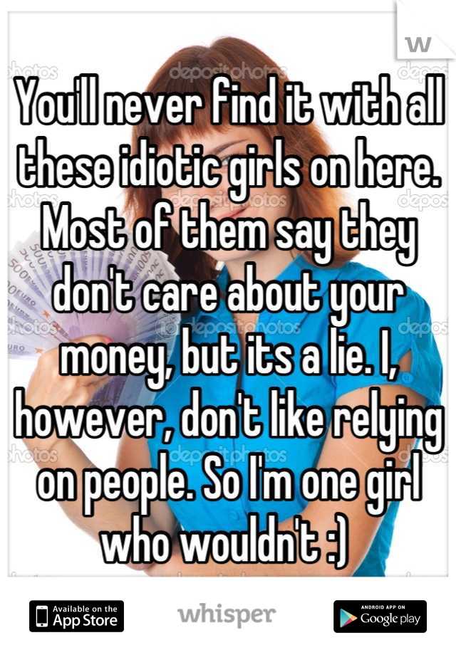 You'll never find it with all these idiotic girls on here. Most of them say they don't care about your money, but its a lie. I, however, don't like relying on people. So I'm one girl who wouldn't :) 