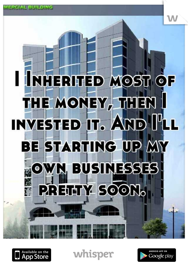 I Inherited most of the money, then I invested it. And I'll be starting up my own businesses pretty soon. 