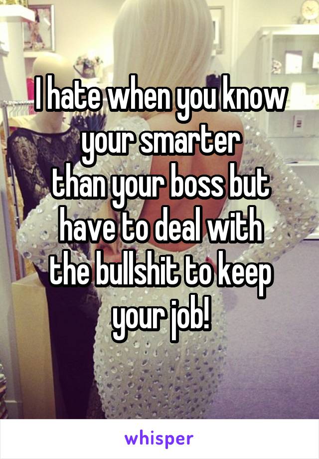 I hate when you know your smarter
than your boss but have to deal with
the bullshit to keep your job!
