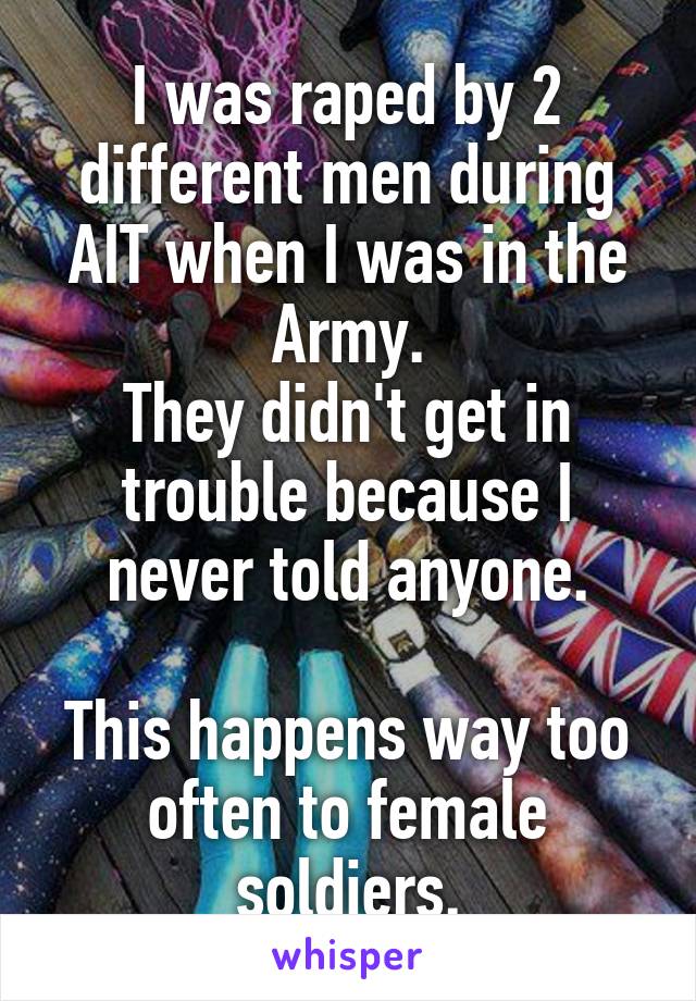 I was raped by 2 different men during AIT when I was in the Army.
They didn't get in trouble because I never told anyone.

This happens way too often to female soldiers.
