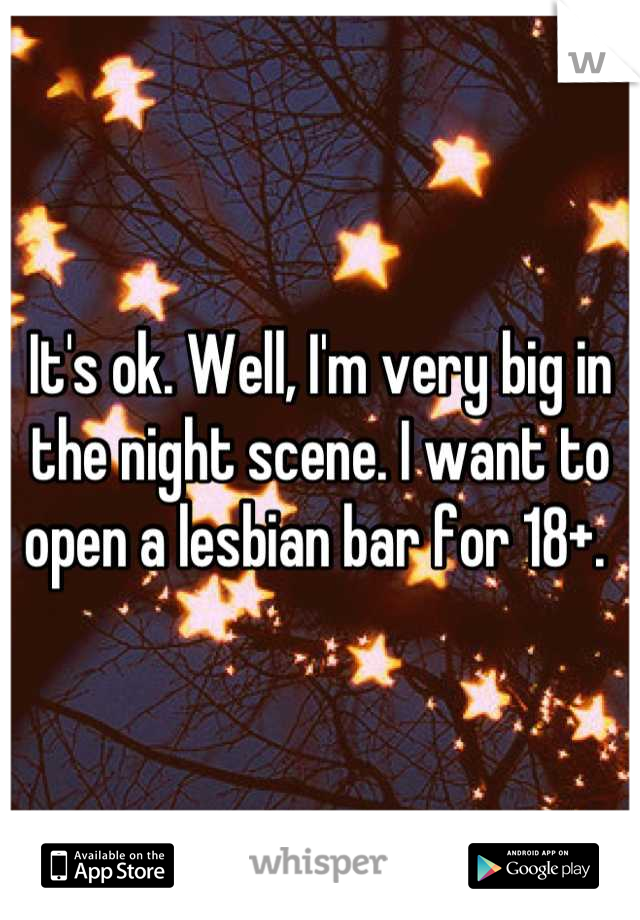 It's ok. Well, I'm very big in the night scene. I want to open a lesbian bar for 18+. 