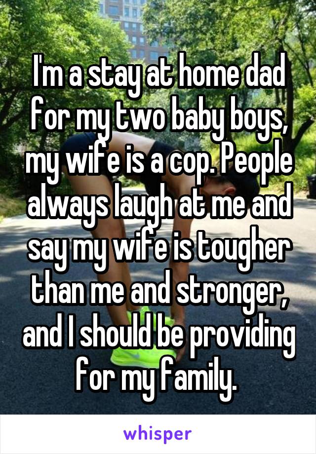 I'm a stay at home dad for my two baby boys, my wife is a cop. People always laugh at me and say my wife is tougher than me and stronger, and I should be providing for my family. 