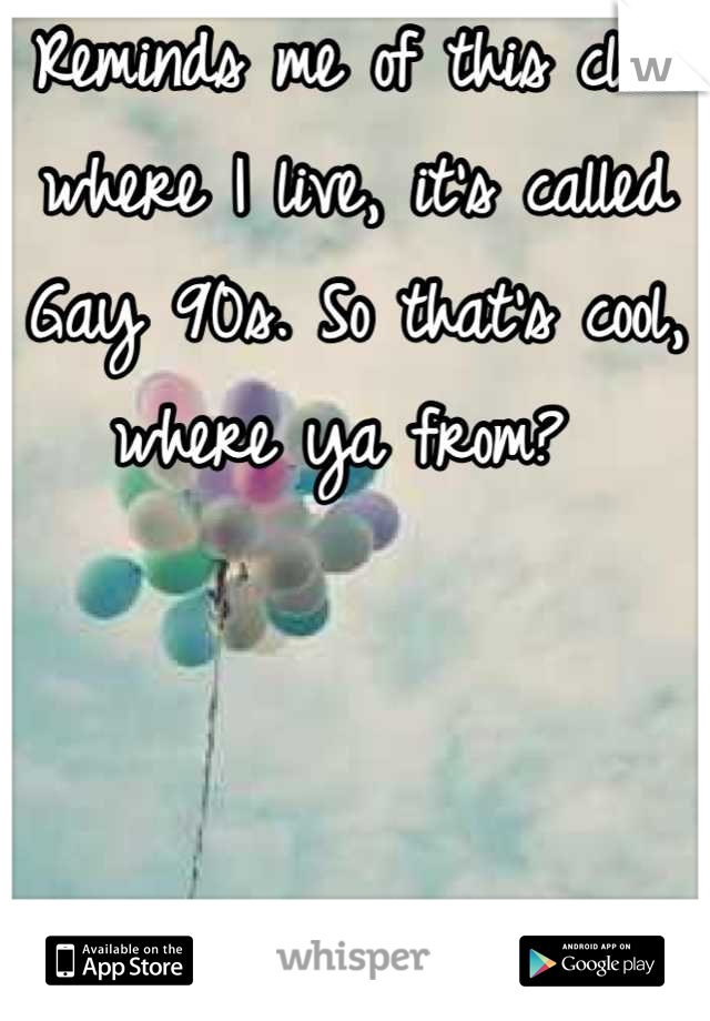 Reminds me of this club where I live, it's called Gay 90s. So that's cool, where ya from? 