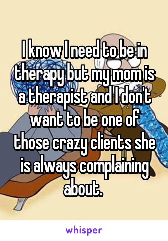I know I need to be in therapy but my mom is a therapist and I don't want to be one of those crazy clients she is always complaining about. 