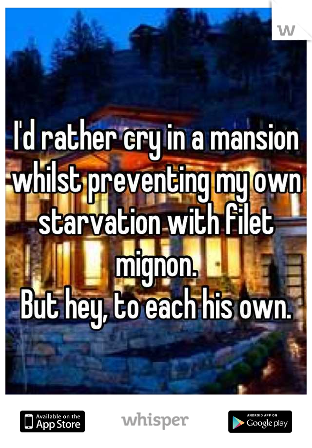 I'd rather cry in a mansion whilst preventing my own starvation with filet mignon.
But hey, to each his own.