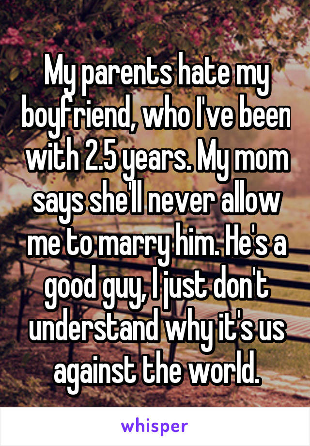 My parents hate my boyfriend, who I've been with 2.5 years. My mom says she'll never allow me to marry him. He's a good guy, I just don't understand why it's us against the world.