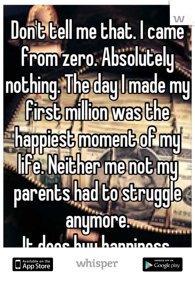 Don't tell me that. I came from zero. Absolutely nothing. The day I made my first million was the happiest moment of my life. Neither me not my parents had to struggle anymore. 
It does buy happiness.