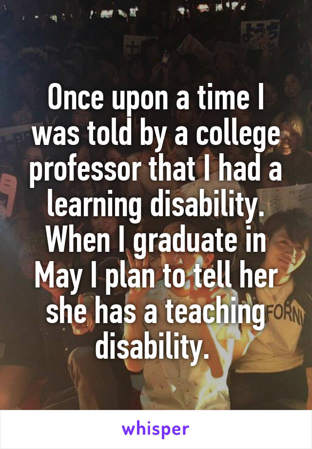 Once upon a time I was told by a college professor that I had a learning disability. When I graduate in May I plan to tell her she has a teaching disability. 