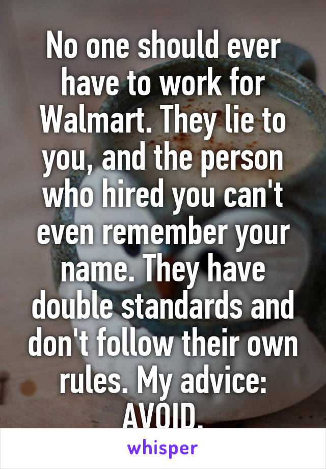 No one should ever have to work for Walmart. They lie to you, and the person who hired you can't even remember your name. They have double standards and don't follow their own rules. My advice: AVOID.
