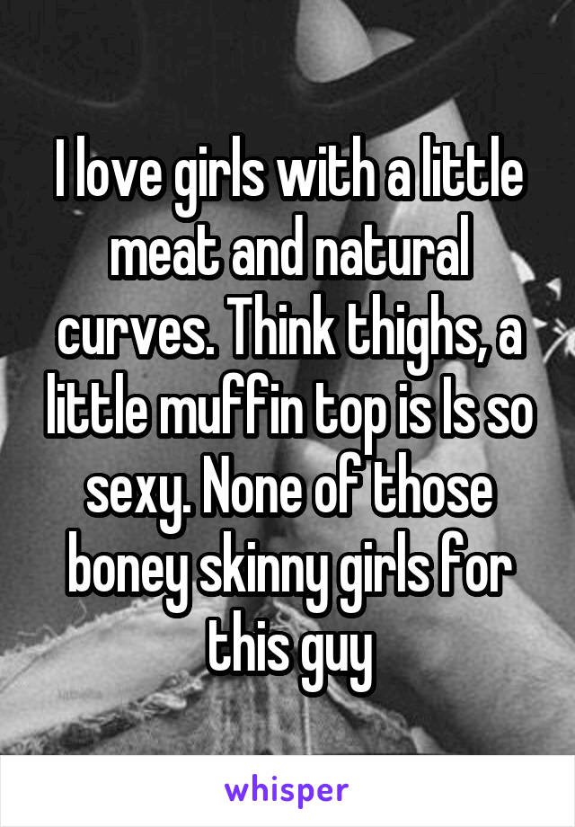 I love girls with a little meat and natural curves. Think thighs, a little muffin top is Is so sexy. None of those boney skinny girls for this guy