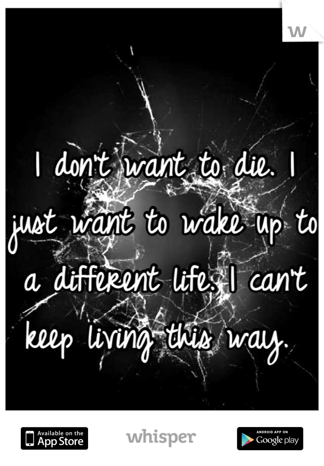I don't want to die. I just want to wake up to a different life. I can't keep living this way. 