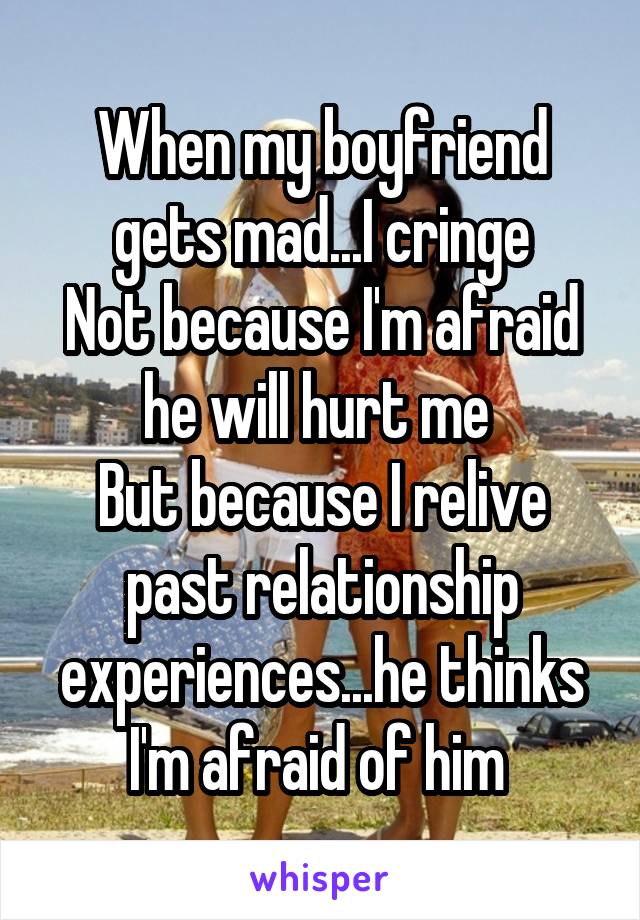 When my boyfriend gets mad...I cringe
Not because I'm afraid he will hurt me 
But because I relive past relationship experiences...he thinks I'm afraid of him 