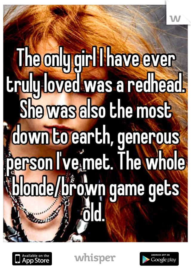 The only girl I have ever truly loved was a redhead. She was also the most down to earth, generous person I've met. The whole blonde/brown game gets old. 