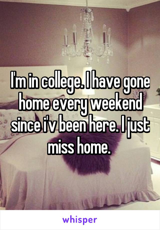 I'm in college. I have gone home every weekend since i'v been here. I just miss home. 