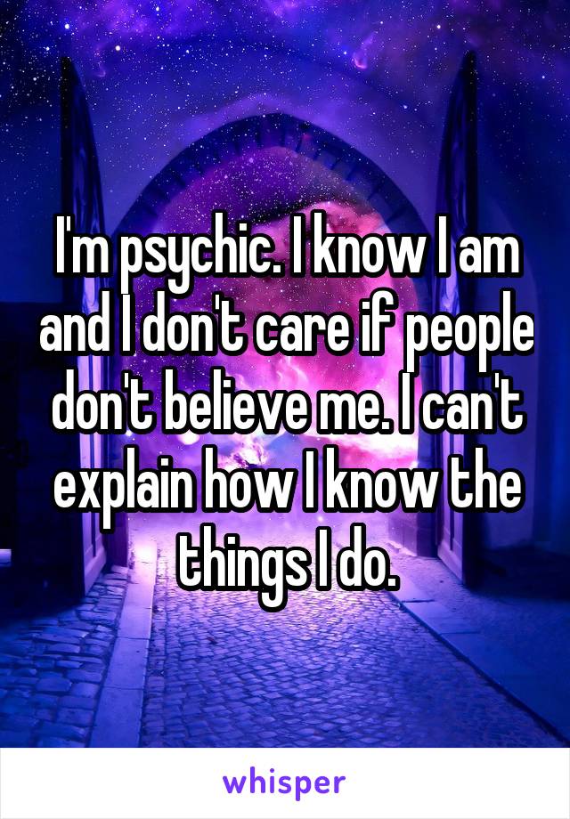 I'm psychic. I know I am and I don't care if people don't believe me. I can't explain how I know the things I do.