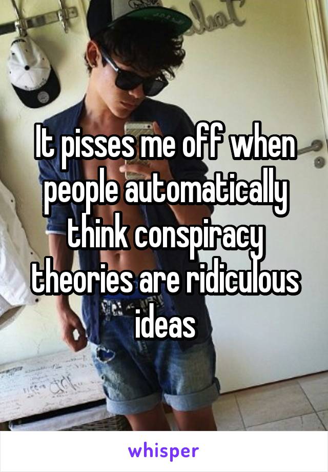 It pisses me off when people automatically think conspiracy theories are ridiculous ideas
