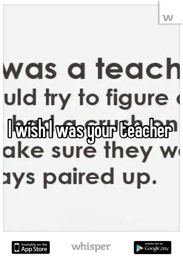 I wish I was your teacher 