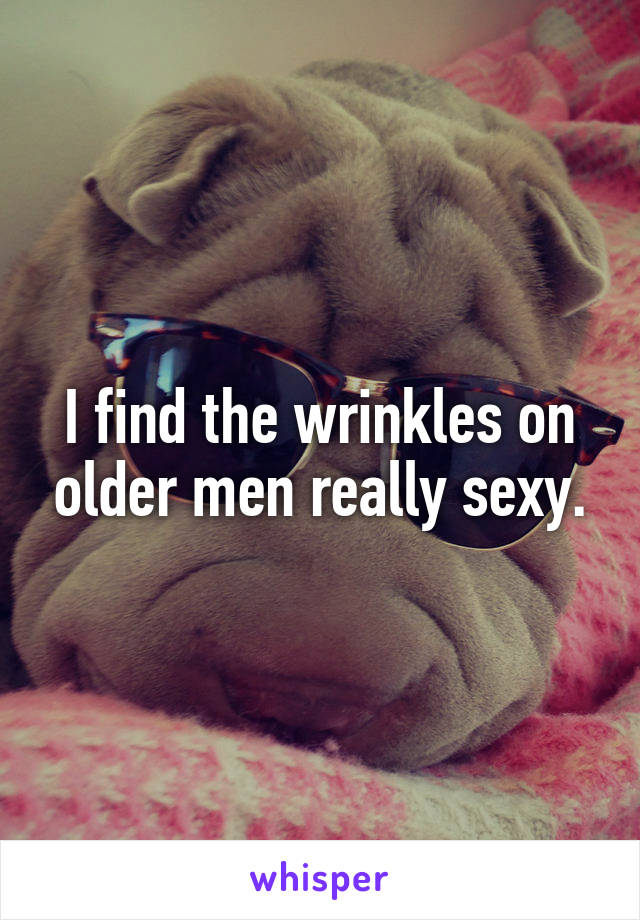 I find the wrinkles on older men really sexy.