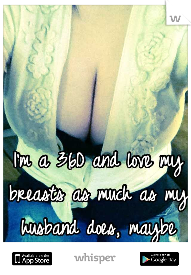 I'm a 36D and love my breasts as much as my husband does, maybe more.