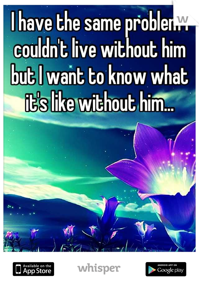 I have the same problem I couldn't live without him but I want to know what it's like without him...