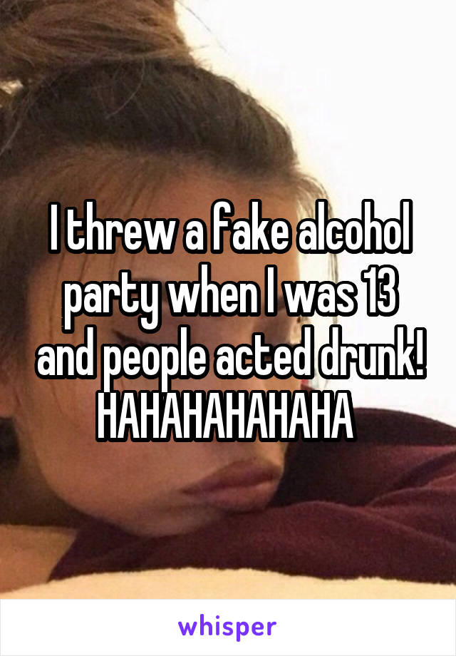 I threw a fake alcohol party when I was 13 and people acted drunk! HAHAHAHAHAHA 