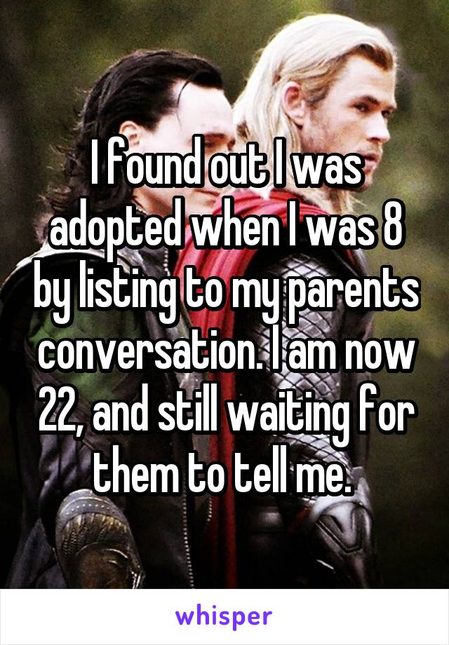 I found out I was adopted when I was 8 by listing to my parents conversation. I am now 22, and still waiting for them to tell me. 