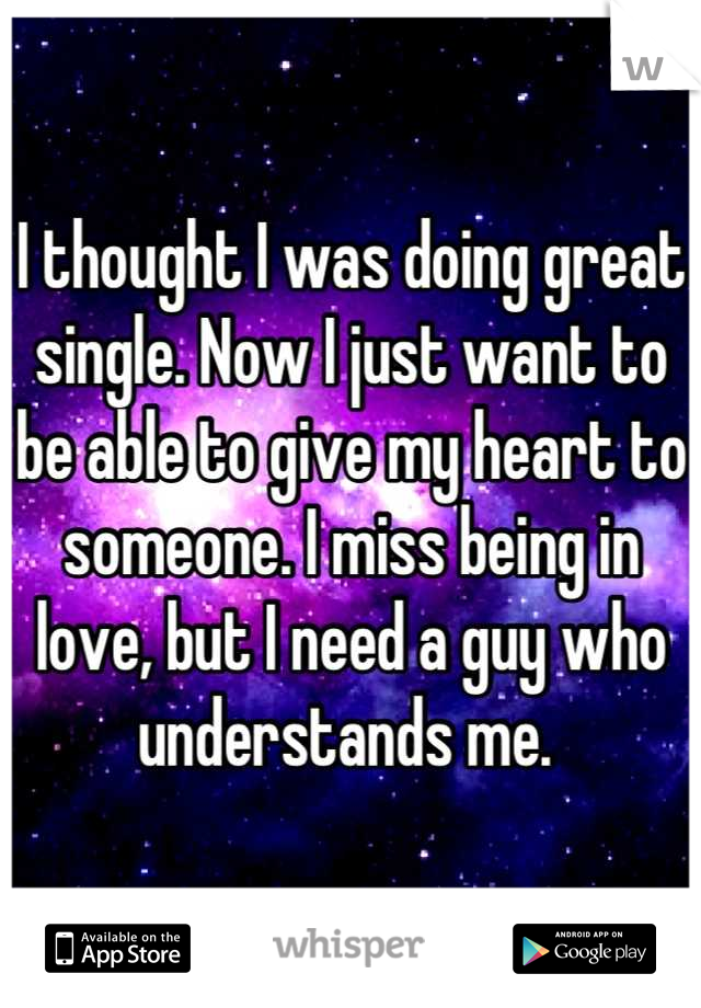 I thought I was doing great single. Now I just want to be able to give my heart to someone. I miss being in love, but I need a guy who understands me. 