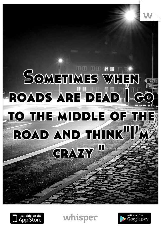 Sometimes when roads are dead I go to the middle of the road and think"I'm crazy " 